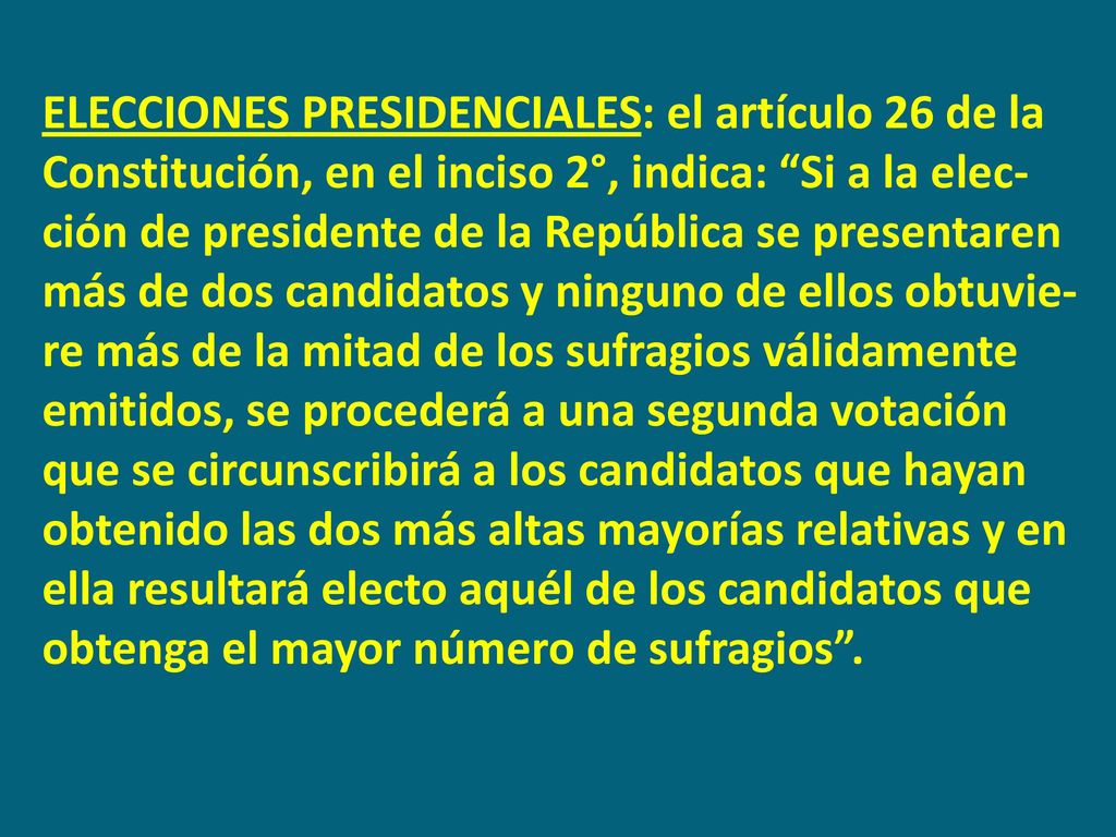 ELECCIONES PRESIDENCIALES: el artículo 26 de la Constitución, en el inciso 2°, indica: Si a la elec-ción de presidente de la República se presentaren más de dos candidatos y ninguno de ellos obtuvie-re más de la mitad de los sufragios válidamente emitidos, se procederá a una segunda votación que se circunscribirá a los candidatos que hayan obtenido las dos más altas mayorías relativas y en ella resultará electo aquél de los candidatos que obtenga el mayor número de sufragios .