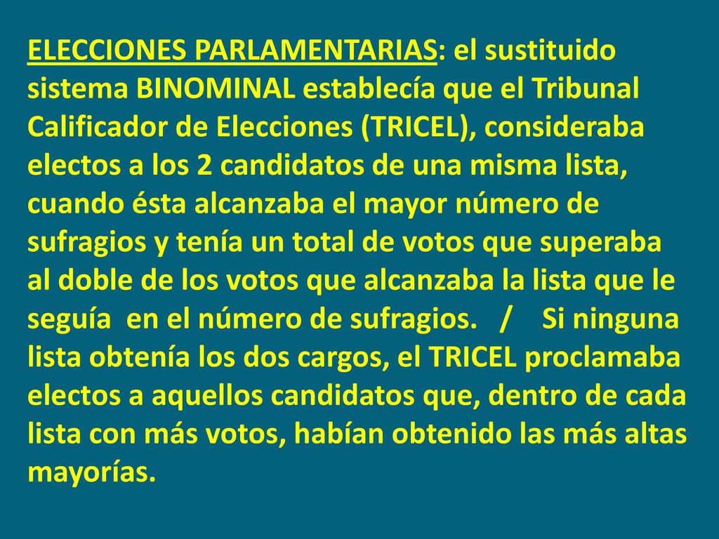 ELECCIONES PARLAMENTARIAS: el sustituido sistema BINOMINAL establecía que el Tribunal Calificador de Elecciones (TRICEL), consideraba electos a los 2 candidatos de una misma lista, cuando ésta alcanzaba el mayor número de sufragios y tenía un total de votos que superaba