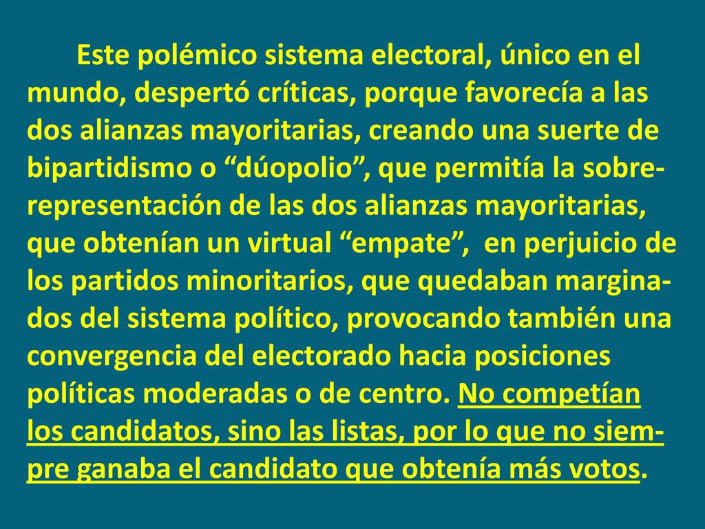 Este polémico sistema electoral, único en el mundo, despertó críticas, porque favorecía a las dos alianzas mayoritarias, creando una suerte de bipartidismo o dúopolio , que permitía la sobre-representación de las dos alianzas mayoritarias, que obtenían un virtual empate , en perjuicio de los partidos minoritarios, que quedaban margina-dos del sistema político, provocando también una convergencia del electorado hacia posiciones políticas moderadas o de centro.