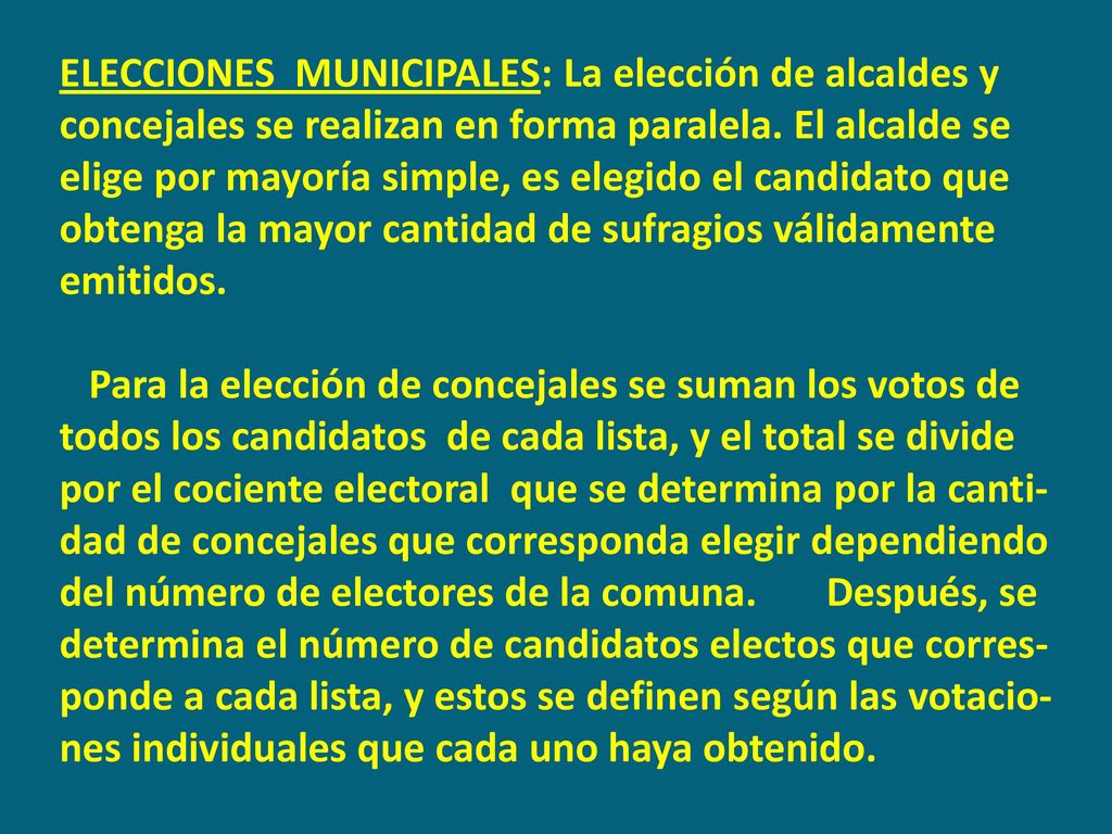 ELECCIONES MUNICIPALES: La elección de alcaldes y concejales se realizan en forma paralela. El alcalde se elige por mayoría simple, es elegido el candidato que obtenga la mayor cantidad de sufragios válidamente emitidos.