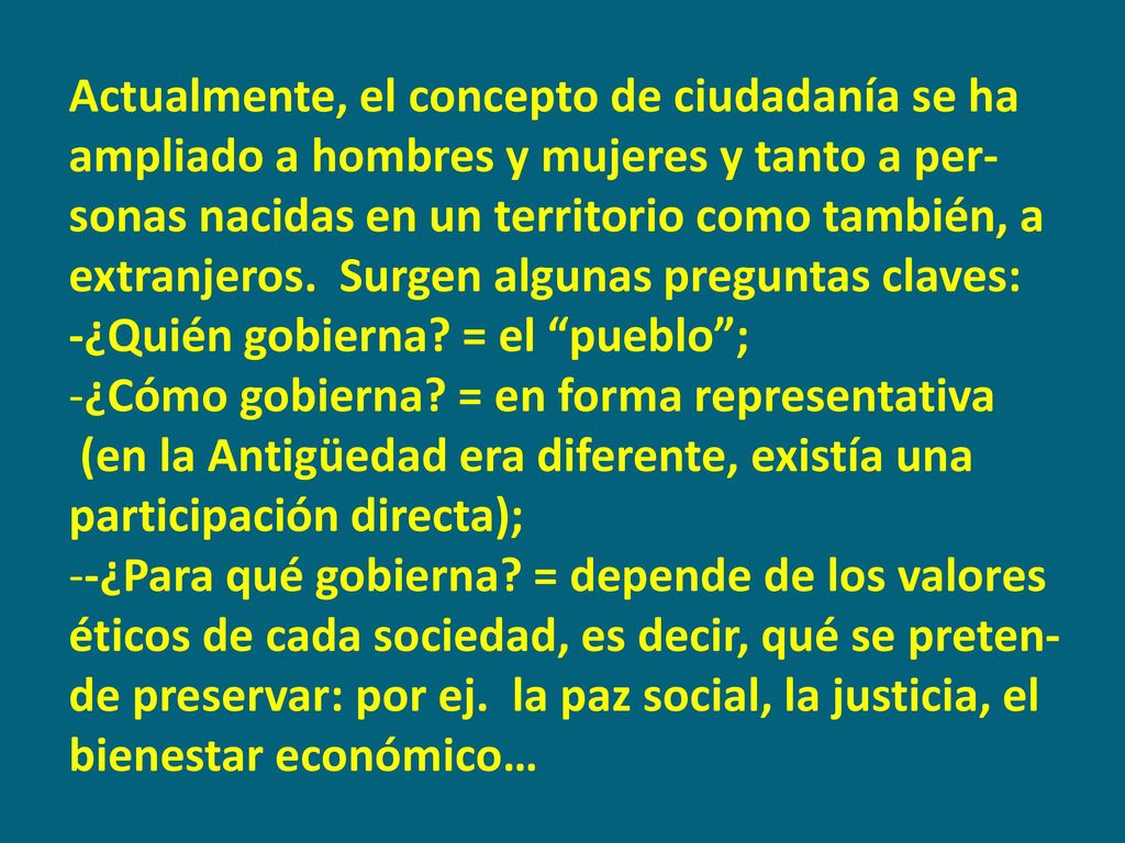 Actualmente, el concepto de ciudadanía se ha ampliado a hombres y mujeres y tanto a per-sonas nacidas en un territorio como también, a extranjeros. Surgen algunas preguntas claves: -¿Quién gobierna = el pueblo ;
