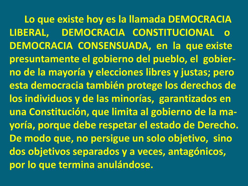 Lo que existe hoy es la llamada DEMOCRACIA LIBERAL, DEMOCRACIA CONSTITUCIONAL o DEMOCRACIA CONSENSUADA, en la que existe presuntamente el gobierno del pueblo, el gobier-no de la mayoría y elecciones libres y justas; pero esta democracia también protege los derechos de los individuos y de las minorías, garantizados en una Constitución, que limita al gobierno de la ma-yoría, porque debe respetar el estado de Derecho.