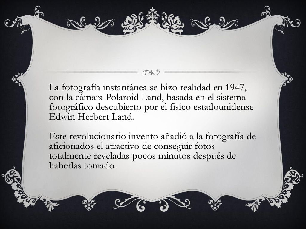 La fotografía instantánea se hizo realidad en 1947, con la cámara Polaroid Land, basada en el sistema fotográfico descubierto por el físico estadounidense Edwin Herbert Land.