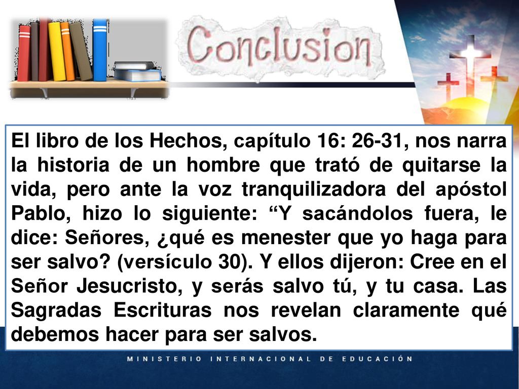 El libro de los Hechos, capítulo 16: 26-31, nos narra la historia de un hombre que trató de quitarse la vida, pero ante la voz tranquilizadora del apóstol Pablo, hizo lo siguiente: Y sacándolos fuera, le dice: Señores, ¿qué es menester que yo haga para ser salvo (versículo 30). Y ellos dijeron: Cree en el Señor Jesucristo, y serás salvo tú, y tu casa. Las Sagradas Escrituras nos revelan claramente qué debemos hacer para ser salvos.