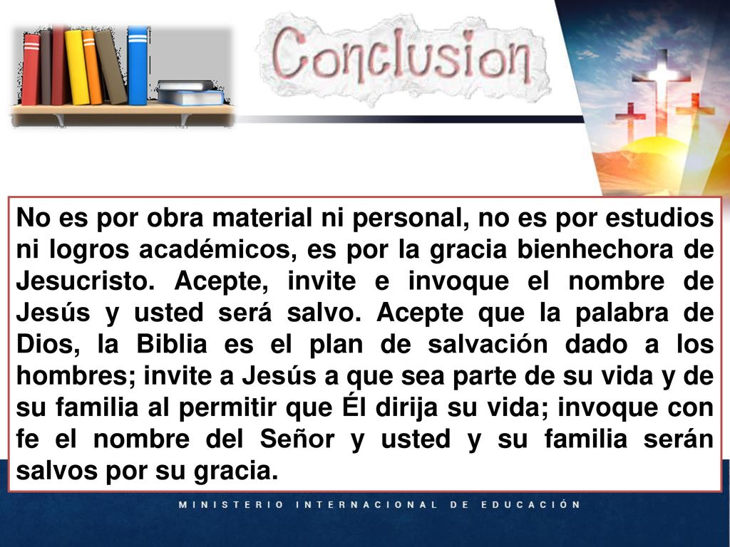 No es por obra material ni personal, no es por estudios ni logros académicos, es por la gracia bienhechora de Jesucristo. Acepte, invite e invoque el nombre de Jesús y usted será salvo. Acepte que la palabra de Dios, la Biblia es el plan de salvación dado a los hombres; invite a Jesús a que sea parte de su vida y de su familia al permitir que Él dirija su vida; invoque con fe el nombre del Señor y usted y su familia serán salvos por su gracia.