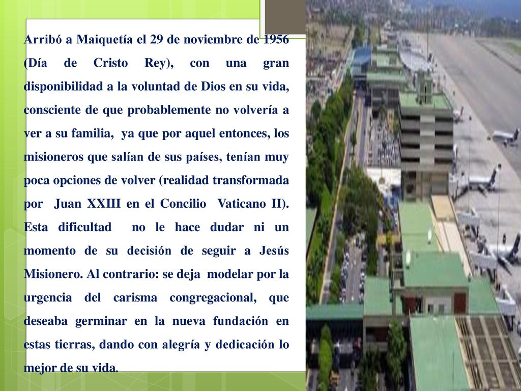 Arribó a Maiquetía el 29 de noviembre de 1956 (Día de Cristo Rey), con una gran disponibilidad a la voluntad de Dios en su vida, consciente de que probablemente no volvería a ver a su familia, ya que por aquel entonces, los misioneros que salían de sus países, tenían muy poca opciones de volver (realidad transformada por Juan XXIII en el Concilio Vaticano II).