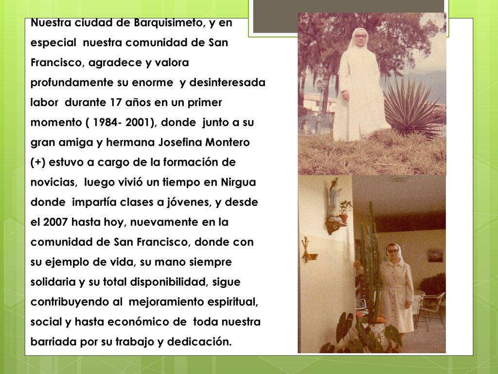 Nuestra ciudad de Barquisimeto, y en especial nuestra comunidad de San Francisco, agradece y valora profundamente su enorme y desinteresada labor durante 17 años en un primer momento ( ), donde junto a su gran amiga y hermana Josefina Montero (+) estuvo a cargo de la formación de novicias, luego vivió un tiempo en Nirgua donde impartía clases a jóvenes, y desde el 2007 hasta hoy, nuevamente en la comunidad de San Francisco, donde con su ejemplo de vida, su mano siempre solidaria y su total disponibilidad, sigue contribuyendo al mejoramiento espiritual, social y hasta económico de toda nuestra barriada por su trabajo y dedicación.