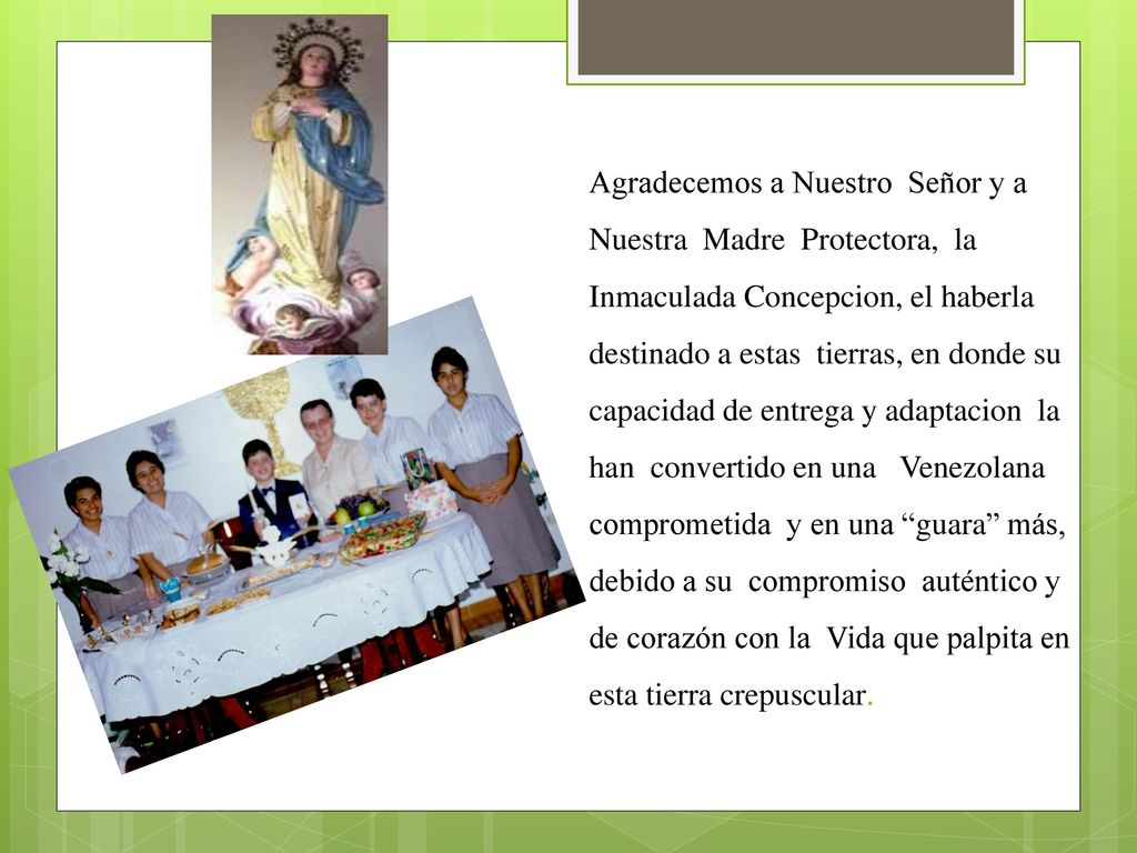 Agradecemos a Nuestro Señor y a Nuestra Madre Protectora, la Inmaculada Concepcion, el haberla destinado a estas tierras, en donde su capacidad de entrega y adaptacion la han convertido en una Venezolana comprometida y en una guara más, debido a su compromiso auténtico y de corazón con la Vida que palpita en esta tierra crepuscular.