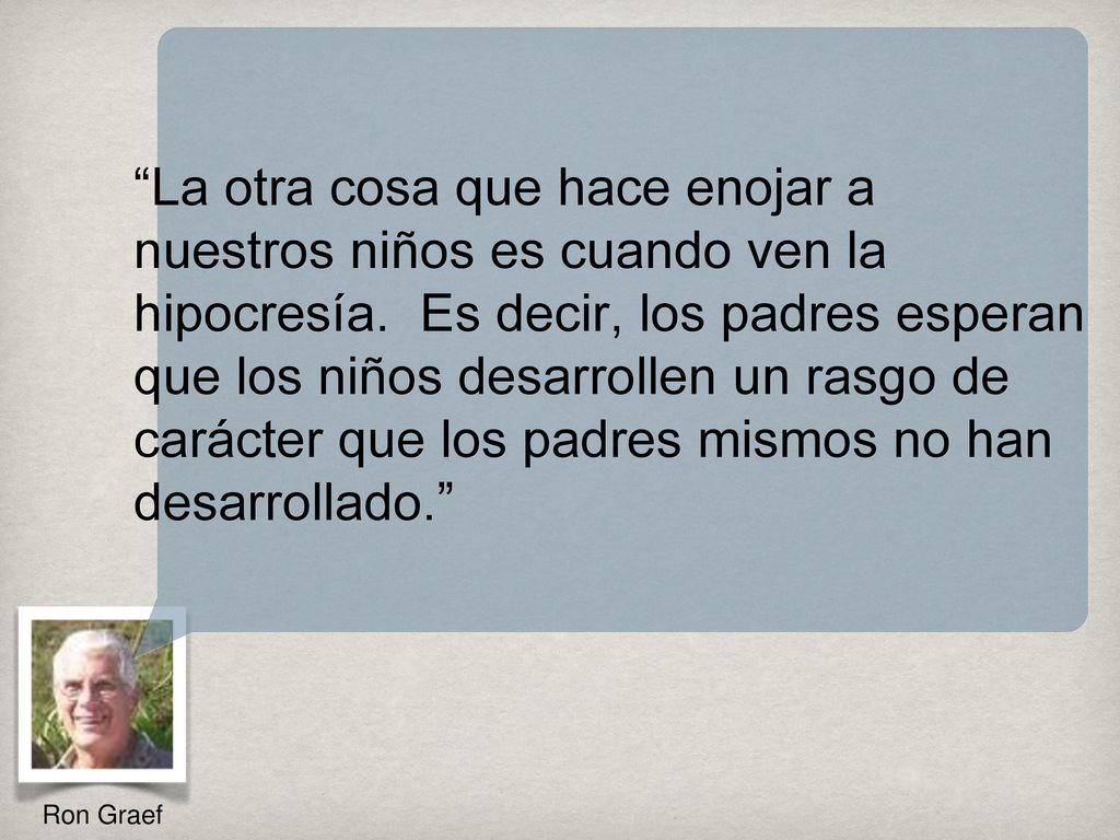 La otra cosa que hace enojar a nuestros niños es cuando ven la hipocresía. Es decir, los padres esperan que los niños desarrollen un rasgo de carácter que los padres mismos no han desarrollado.
