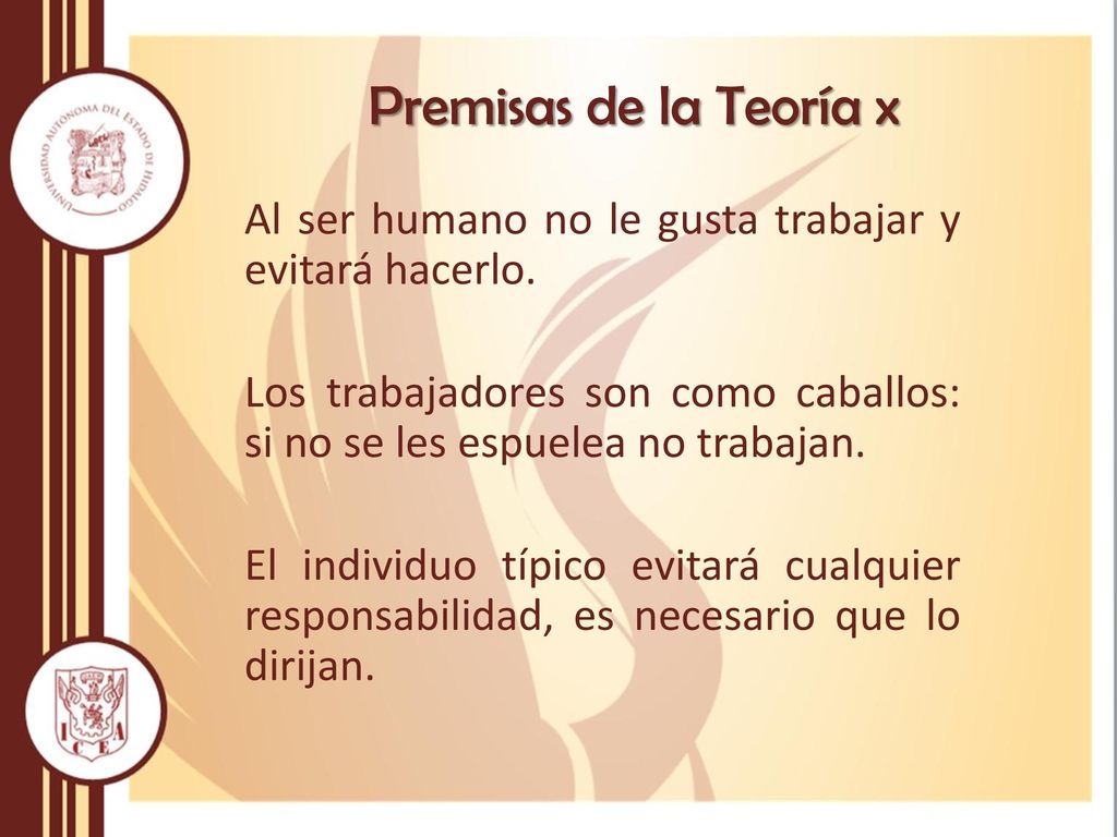 Premisas de la Teoría x Al ser humano no le gusta trabajar y evitará hacerlo. Los trabajadores son como caballos: si no se les espuelea no trabajan.