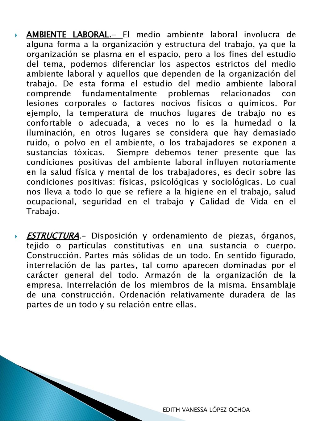 AMBIENTE LABORAL.- El medio ambiente laboral involucra de alguna forma a la organización y estructura del trabajo, ya que la organización se plasma en el espacio, pero a los fines del estudio del tema, podemos diferenciar los aspectos estrictos del medio ambiente laboral y aquellos que dependen de la organización del trabajo. De esta forma el estudio del medio ambiente laboral comprende fundamentalmente problemas relacionados con lesiones corporales o factores nocivos físicos o químicos. Por ejemplo, la temperatura de muchos lugares de trabajo no es confortable o adecuada, a veces no lo es la humedad o la iluminación, en otros lugares se considera que hay demasiado ruido, o polvo en el ambiente, o los trabajadores se exponen a sustancias tóxicas. Siempre debemos tener presente que las condiciones positivas del ambiente laboral influyen notoriamente en la salud física y mental de los trabajadores, es decir sobre las condiciones positivas: físicas, psicológicas y sociológicas. Lo cual nos lleva a todo lo que se refiere a la higiene en el trabajo, salud ocupacional, seguridad en el trabajo y Calidad de Vida en el Trabajo.