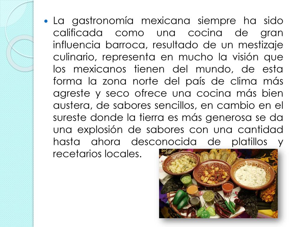 La gastronomía mexicana siempre ha sido calificada como una cocina de gran influencia barroca, resultado de un mestizaje culinario, representa en mucho la visión que los mexicanos tienen del mundo, de esta forma la zona norte del país de clima más agreste y seco ofrece una cocina más bien austera, de sabores sencillos, en cambio en el sureste donde la tierra es más generosa se da una explosión de sabores con una cantidad hasta ahora desconocida de platillos y recetarios locales.
