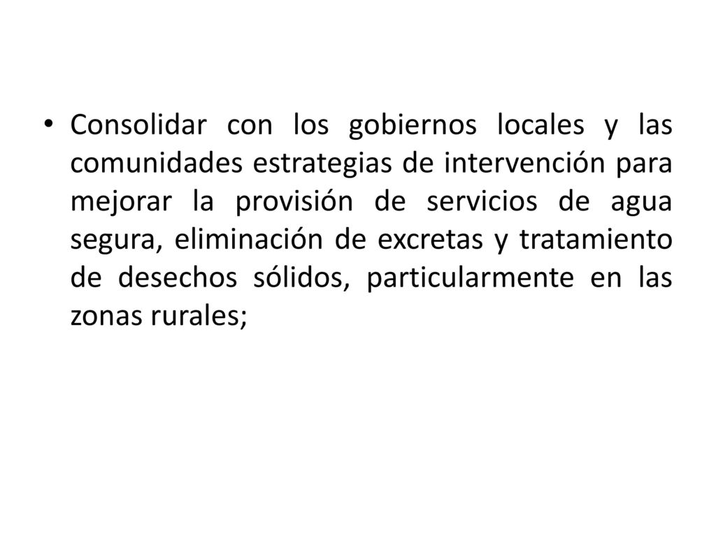 Consolidar con los gobiernos locales y las comunidades estrategias de intervención para mejorar la provisión de servicios de agua segura, eliminación de excretas y tratamiento de desechos sólidos, particularmente en las zonas rurales;