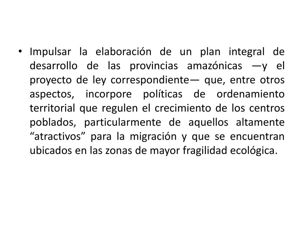 Impulsar la elaboración de un plan integral de desarrollo de las provincias amazónicas —y el proyecto de ley correspondiente— que, entre otros aspectos, incorpore políticas de ordenamiento territorial que regulen el crecimiento de los centros poblados, particularmente de aquellos altamente atractivos para la migración y que se encuentran ubicados en las zonas de mayor fragilidad ecológica.