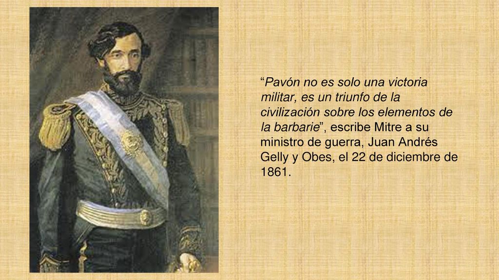 Pavón no es solo una victoria militar, es un triunfo de la civilización sobre los elementos de la barbarie , escribe Mitre a su ministro de guerra, Juan Andrés Gelly y Obes, el 22 de diciembre de 1861.