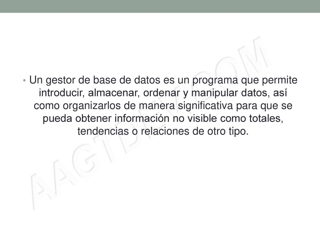 Un gestor de base de datos es un programa que permite introducir, almacenar, ordenar y manipular datos, así como organizarlos de manera significativa para que se pueda obtener información no visible como totales, tendencias o relaciones de otro tipo.
