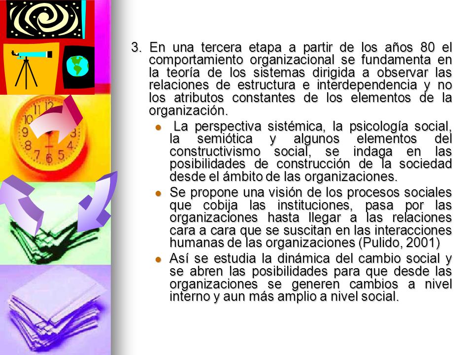 3. En una tercera etapa a partir de los años 80 el comportamiento organizacional se fundamenta en la teoría de los sistemas dirigida a observar las relaciones de estructura e interdependencia y no los atributos constantes de los elementos de la organización.