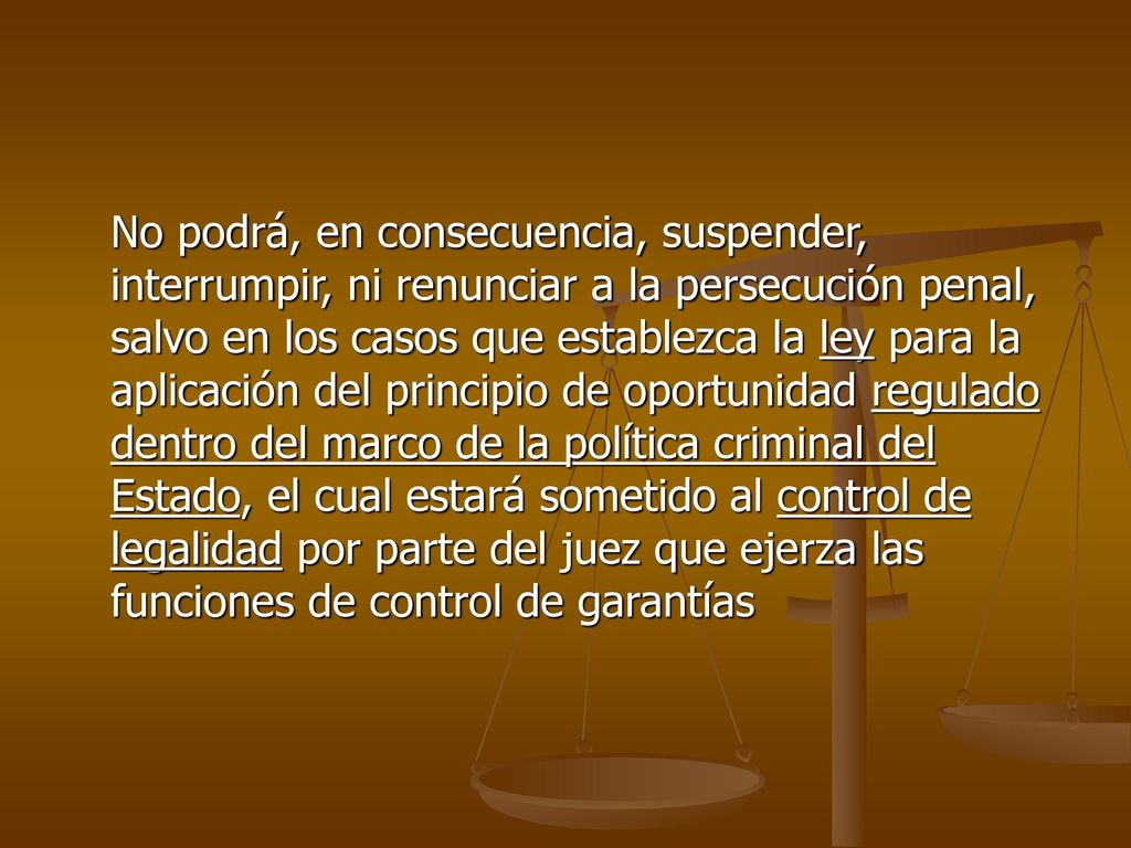 No podrá, en consecuencia, suspender, interrumpir, ni renunciar a la persecución penal, salvo en los casos que establezca la ley para la aplicación del principio de oportunidad regulado dentro del marco de la política criminal del Estado, el cual estará sometido al control de legalidad por parte del juez que ejerza las funciones de control de garantías