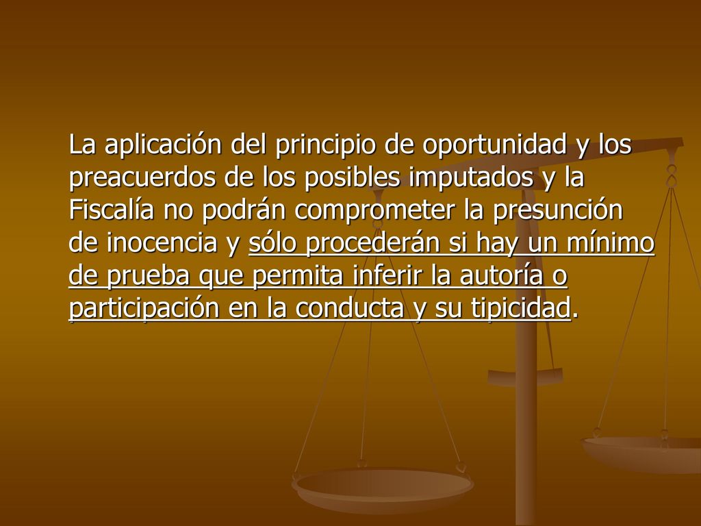 La aplicación del principio de oportunidad y los preacuerdos de los posibles imputados y la Fiscalía no podrán comprometer la presunción de inocencia y sólo procederán si hay un mínimo de prueba que permita inferir la autoría o participación en la conducta y su tipicidad.