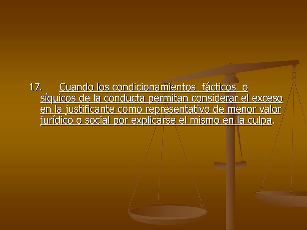 17. Cuando los condicionamientos fácticos o síquicos de la conducta permitan considerar el exceso en la justificante como representativo de menor valor jurídico o social por explicarse el mismo en la culpa.