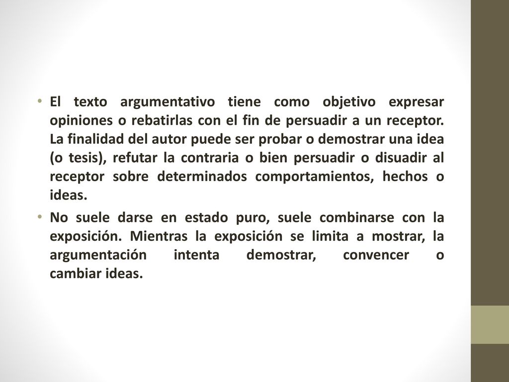 El texto argumentativo tiene como objetivo expresar opiniones o rebatirlas con el fin de persuadir a un receptor. La finalidad del autor puede ser probar o demostrar una idea (o tesis), refutar la contraria o bien persuadir o disuadir al receptor sobre determinados comportamientos, hechos o ideas.