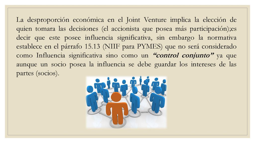 La desproporción económica en el Joint Venture implica la elección de quien tomara las decisiones (el accionista que posea más participación);es decir que este posee influencia significativa, sin embargo la normativa establece en el párrafo (NIIF para PYMES) que no será considerado como Influencia significativa sino como un control conjunto ya que aunque un socio posea la influencia se debe guardar los intereses de las partes (socios).