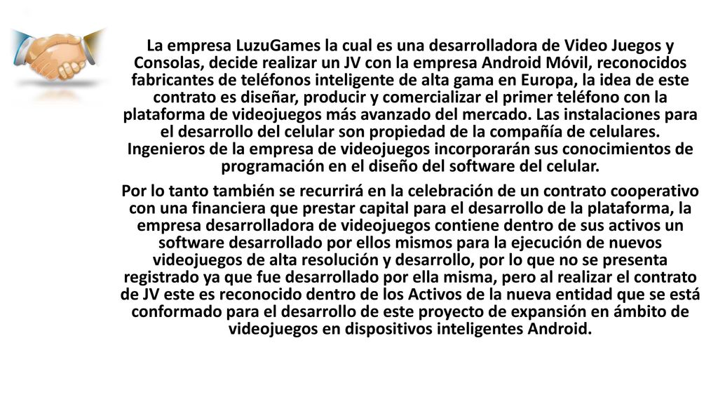 La empresa LuzuGames la cual es una desarrolladora de Video Juegos y Consolas, decide realizar un JV con la empresa Android Móvil, reconocidos fabricantes de teléfonos inteligente de alta gama en Europa, la idea de este contrato es diseñar, producir y comercializar el primer teléfono con la plataforma de videojuegos más avanzado del mercado. Las instalaciones para el desarrollo del celular son propiedad de la compañía de celulares. Ingenieros de la empresa de videojuegos incorporarán sus conocimientos de programación en el diseño del software del celular.