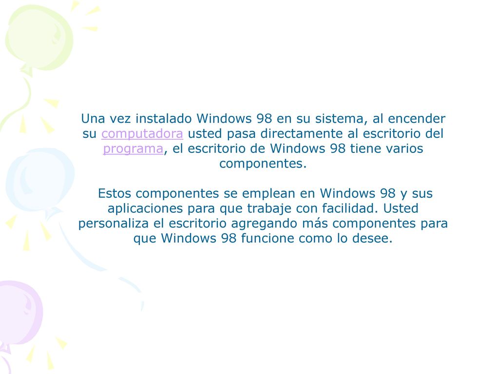 Una vez instalado Windows 98 en su sistema, al encender su computadora usted pasa directamente al escritorio del programa, el escritorio de Windows 98 tiene varios componentes.
