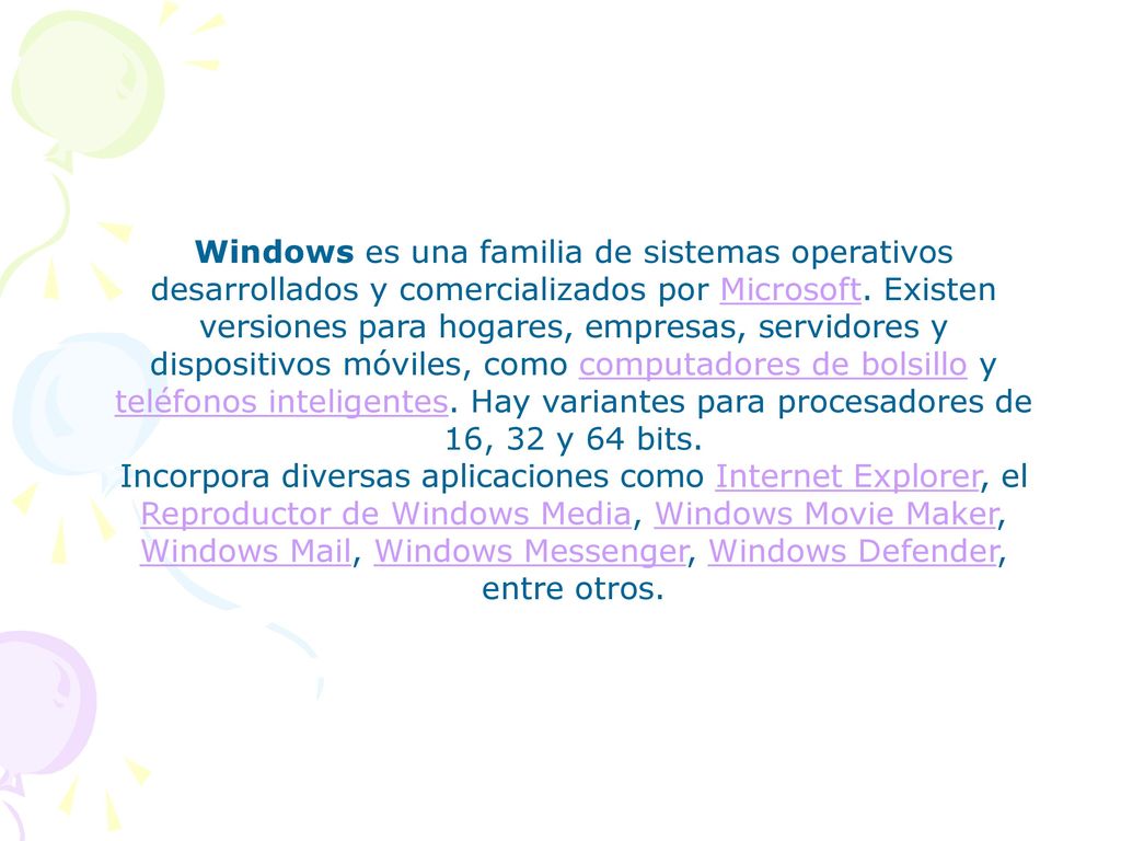 Windows es una familia de sistemas operativos desarrollados y comercializados por Microsoft. Existen versiones para hogares, empresas, servidores y dispositivos móviles, como computadores de bolsillo y teléfonos inteligentes. Hay variantes para procesadores de 16, 32 y 64 bits.