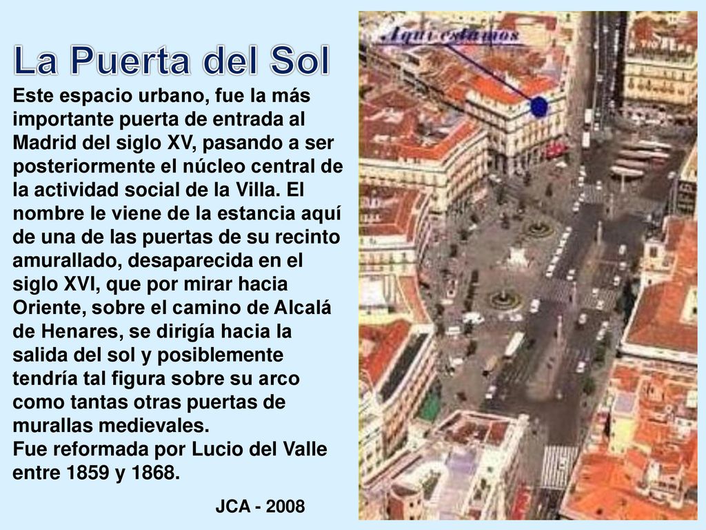 La Puerta del Sol Este espacio urbano, fue la más importante puerta de entrada al Madrid del siglo XV, pasando a ser posteriormente el núcleo central de la actividad social de la Villa. El nombre le viene de la estancia aquí de una de las puertas de su recinto amurallado, desaparecida en el siglo XVI, que por mirar hacia Oriente, sobre el camino de Alcalá de Henares, se dirigía hacia la salida del sol y posiblemente tendría tal figura sobre su arco como tantas otras puertas de murallas medievales.