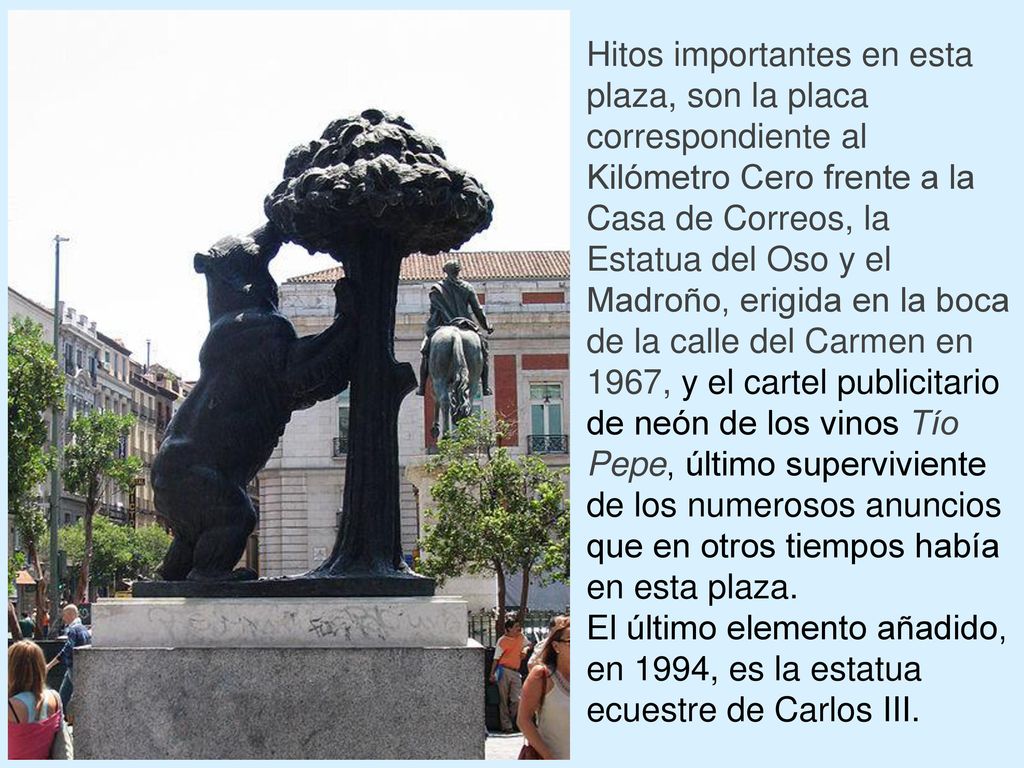 Hitos importantes en esta plaza, son la placa correspondiente al Kilómetro Cero frente a la Casa de Correos, la Estatua del Oso y el Madroño, erigida en la boca de la calle del Carmen en 1967, y el cartel publicitario de neón de los vinos Tío Pepe, último superviviente de los numerosos anuncios que en otros tiempos había en esta plaza.