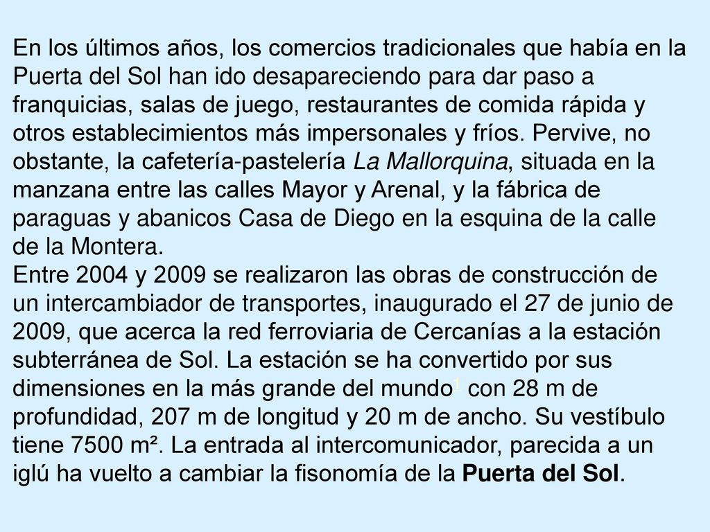 En los últimos años, los comercios tradicionales que había en la Puerta del Sol han ido desapareciendo para dar paso a franquicias, salas de juego, restaurantes de comida rápida y otros establecimientos más impersonales y fríos. Pervive, no obstante, la cafetería-pastelería La Mallorquina, situada en la manzana entre las calles Mayor y Arenal, y la fábrica de paraguas y abanicos Casa de Diego en la esquina de la calle de la Montera.