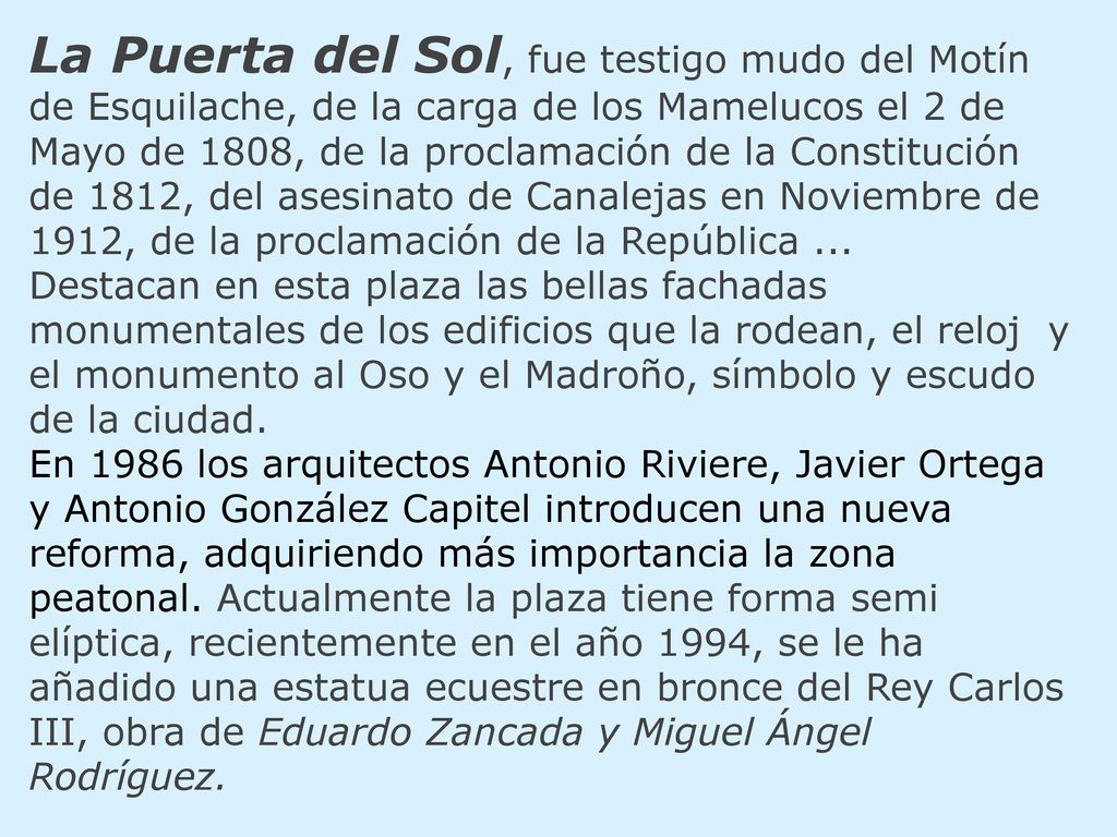La Puerta del Sol, fue testigo mudo del Motín de Esquilache, de la carga de los Mamelucos el 2 de Mayo de 1808, de la proclamación de la Constitución de 1812, del asesinato de Canalejas en Noviembre de 1912, de la proclamación de la República ... Destacan en esta plaza las bellas fachadas monumentales de los edificios que la rodean, el reloj y el monumento al Oso y el Madroño, símbolo y escudo de la ciudad.