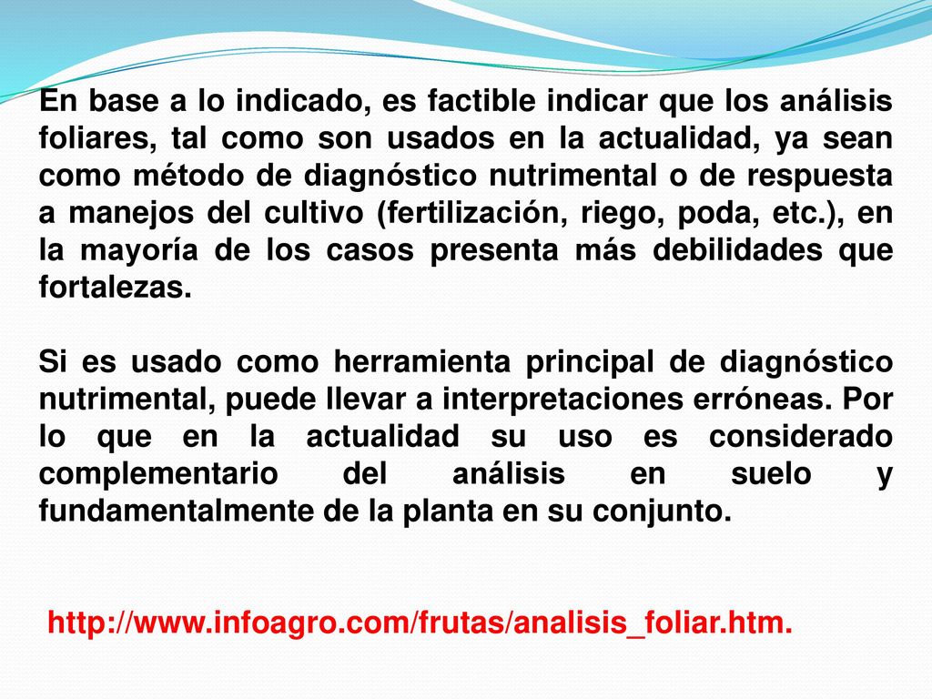 En base a lo indicado, es factible indicar que los análisis foliares, tal como son usados en la actualidad, ya sean como método de diagnóstico nutrimental o de respuesta a manejos del cultivo (fertilización, riego, poda, etc.), en la mayoría de los casos presenta más debilidades que fortalezas.