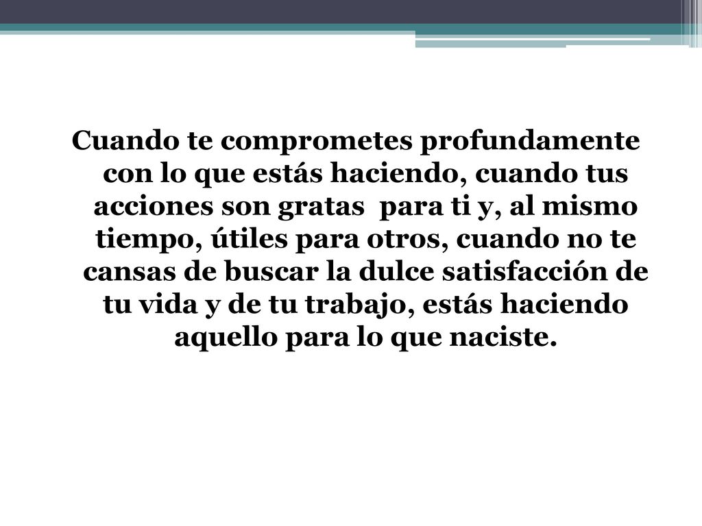 Cuando te comprometes profundamente con lo que estás haciendo, cuando tus acciones son gratas para ti y, al mismo tiempo, útiles para otros, cuando no te cansas de buscar la dulce satisfacción de tu vida y de tu trabajo, estás haciendo aquello para lo que naciste.