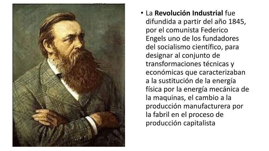 La Revolución Industrial fue difundida a partir del año 1845, por el comunista Federico Engels uno de los fundadores del socialismo científico, para designar al conjunto de transformaciones técnicas y económicas que caracterizaban a la sustitución de la energía física por la energía mecánica de la maquinas, el cambio a la producción manufacturera por la fabril en el proceso de producción capitalista