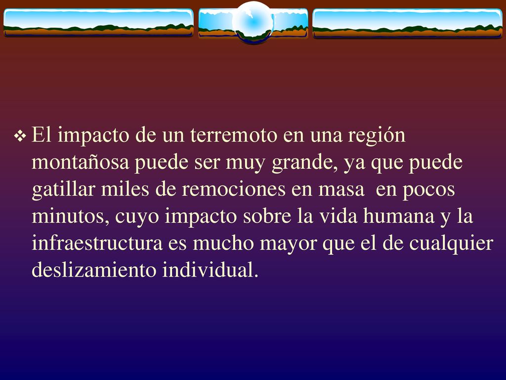 El impacto de un terremoto en una región montañosa puede ser muy grande, ya que puede gatillar miles de remociones en masa en pocos minutos, cuyo impacto sobre la vida humana y la infraestructura es mucho mayor que el de cualquier deslizamiento individual.