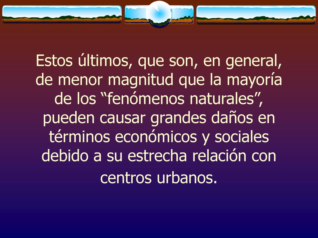 Estos últimos, que son, en general, de menor magnitud que la mayoría de los fenómenos naturales , pueden causar grandes daños en términos económicos y sociales debido a su estrecha relación con centros urbanos.