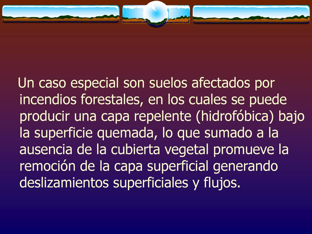 Un caso especial son suelos afectados por incendios forestales, en los cuales se puede producir una capa repelente (hidrofóbica) bajo la superficie quemada, lo que sumado a la ausencia de la cubierta vegetal promueve la remoción de la capa superficial generando deslizamientos superficiales y flujos.