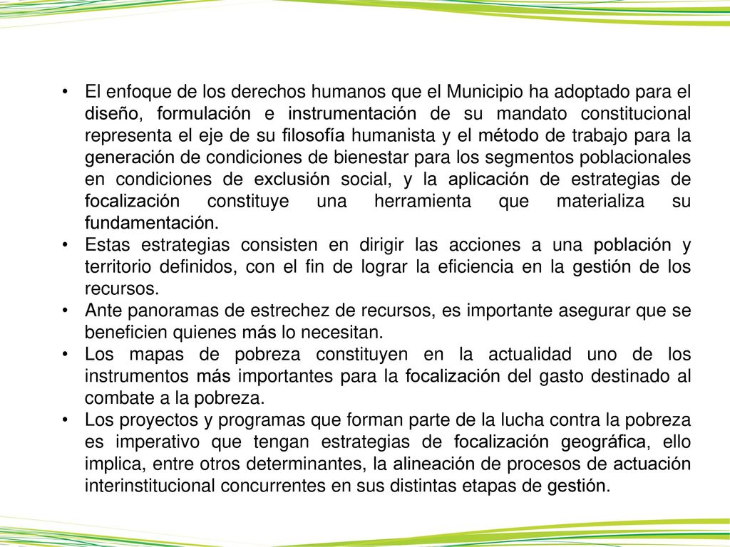 El enfoque de los derechos humanos que el Municipio ha adoptado para el diseño, formulación e instrumentación de su mandato constitucional representa el eje de su filosofía humanista y el método de trabajo para la generación de condiciones de bienestar para los segmentos poblacionales en condiciones de exclusión social, y la aplicación de estrategias de focalización constituye una herramienta que materializa su fundamentación.