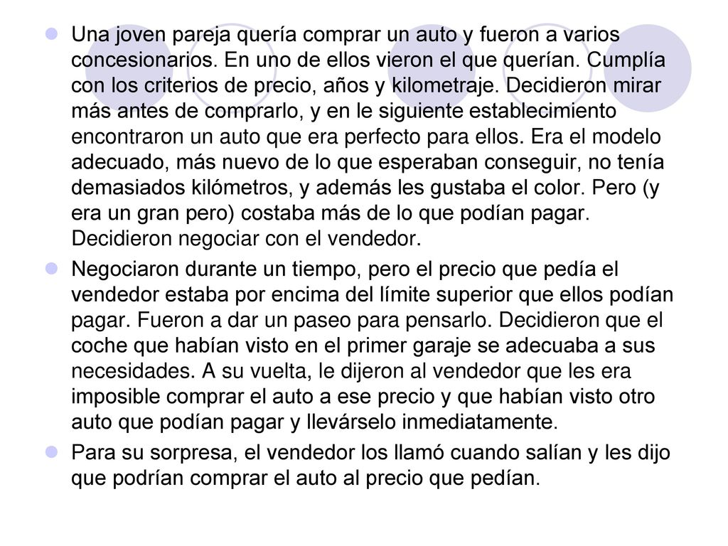 Una joven pareja quería comprar un auto y fueron a varios concesionarios. En uno de ellos vieron el que querían. Cumplía con los criterios de precio, años y kilometraje. Decidieron mirar más antes de comprarlo, y en le siguiente establecimiento encontraron un auto que era perfecto para ellos. Era el modelo adecuado, más nuevo de lo que esperaban conseguir, no tenía demasiados kilómetros, y además les gustaba el color. Pero (y era un gran pero) costaba más de lo que podían pagar. Decidieron negociar con el vendedor.