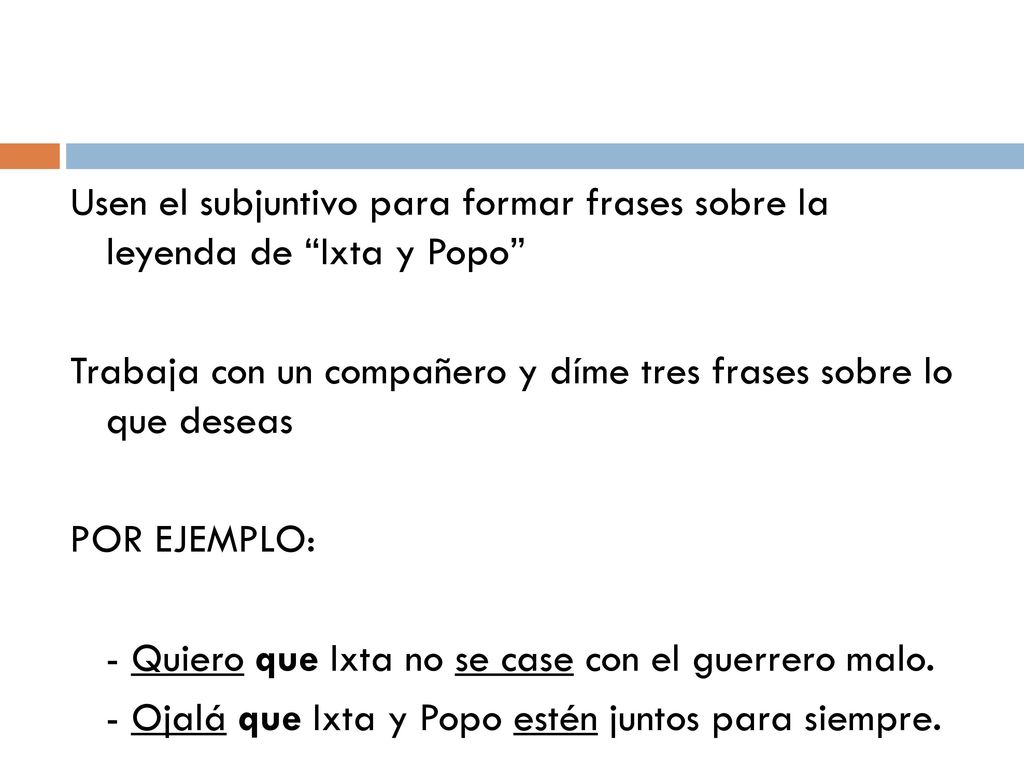Usen el subjuntivo para formar frases sobre la leyenda de Ixta y Popo Trabaja con un compañero y díme tres frases sobre lo que deseas POR EJEMPLO: - Quiero que Ixta no se case con el guerrero malo.
