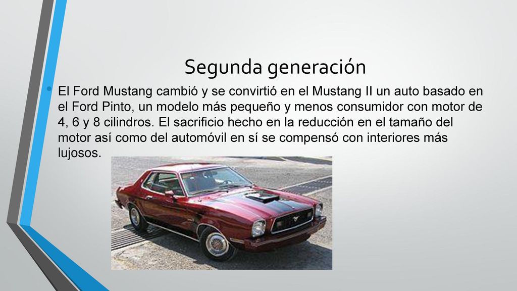 El Ford Mustang cambió y se convirtió en el Mustang II un auto basado en el Ford Pinto, un modelo más pequeño y menos consumidor con motor de 4, 6 y 8 cilindros. El sacrificio hecho en la reducción en el tamaño del motor así como del automóvil en sí se compensó con interiores más lujosos.