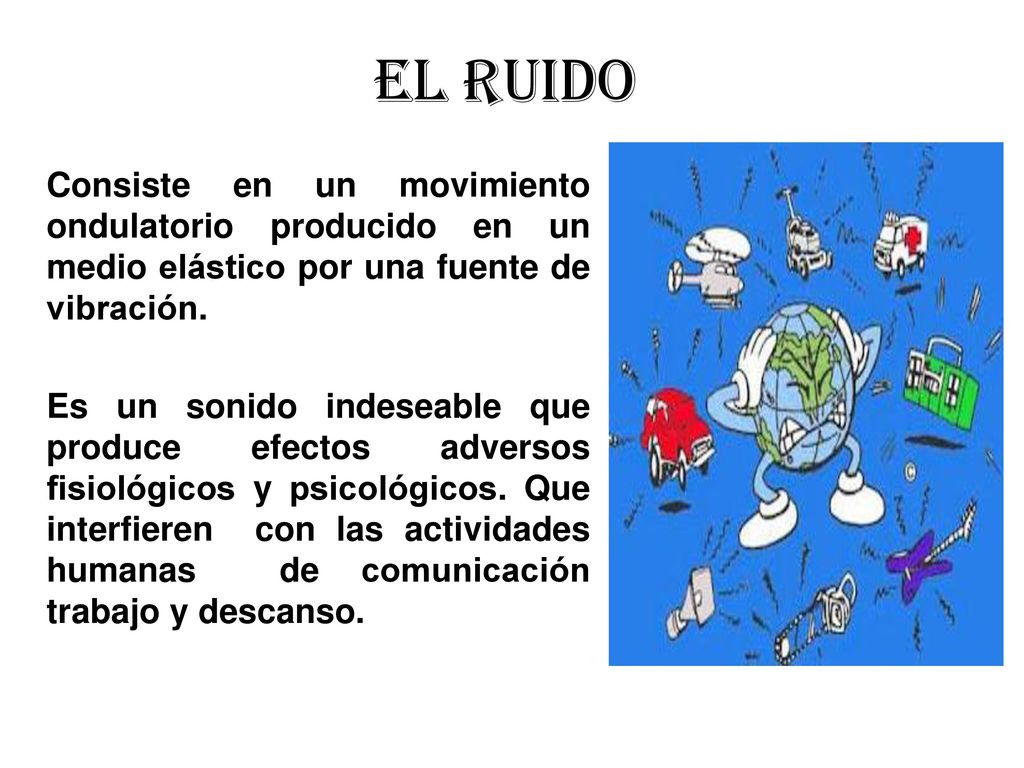 EL RUIDO Consiste en un movimiento ondulatorio producido en un medio elástico por una fuente de vibración.