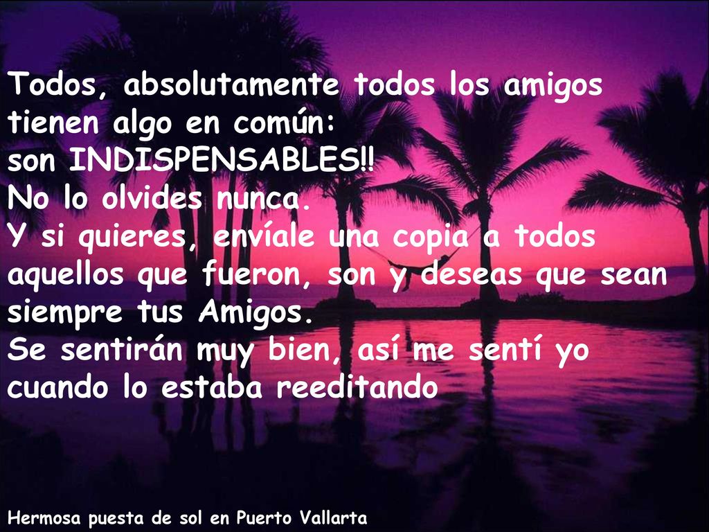 Todos, absolutamente todos los amigos tienen algo en común: son INDISPENSABLES!! No lo olvides nunca. Y si quieres, envíale una copia a todos aquellos que fueron, son y deseas que sean siempre tus Amigos. Se sentirán muy bien, así me sentí yo cuando lo estaba reeditando
