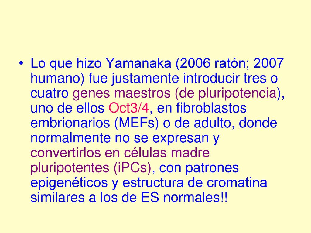 Lo que hizo Yamanaka (2006 ratón; 2007 humano) fue justamente introducir tres o cuatro genes maestros (de pluripotencia), uno de ellos Oct3/4, en fibroblastos embrionarios (MEFs) o de adulto, donde normalmente no se expresan y convertirlos en células madre pluripotentes (iPCs), con patrones epigenéticos y estructura de cromatina similares a los de ES normales!!