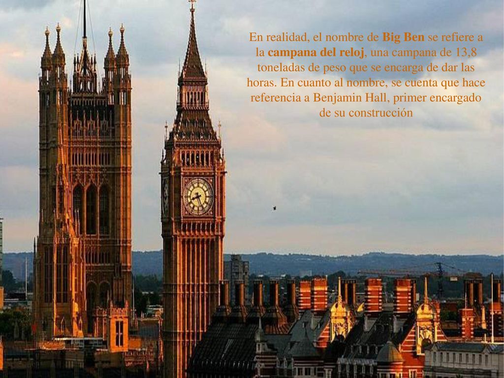 En realidad, el nombre de Big Ben se refiere a la campana del reloj, una campana de 13,8 toneladas de peso que se encarga de dar las horas.