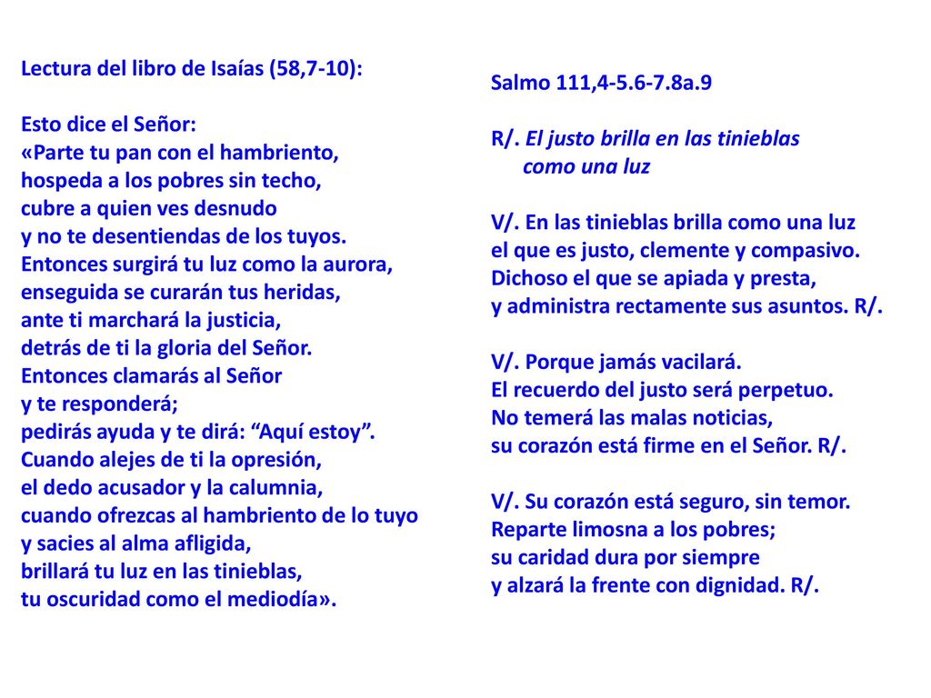 Lectura del libro de Isaías (58,7-10): Esto dice el Señor: «Parte tu pan con el hambriento, hospeda a los pobres sin techo, cubre a quien ves desnudo y no te desentiendas de los tuyos. Entonces surgirá tu luz como la aurora, enseguida se curarán tus heridas, ante ti marchará la justicia, detrás de ti la gloria del Señor. Entonces clamarás al Señor