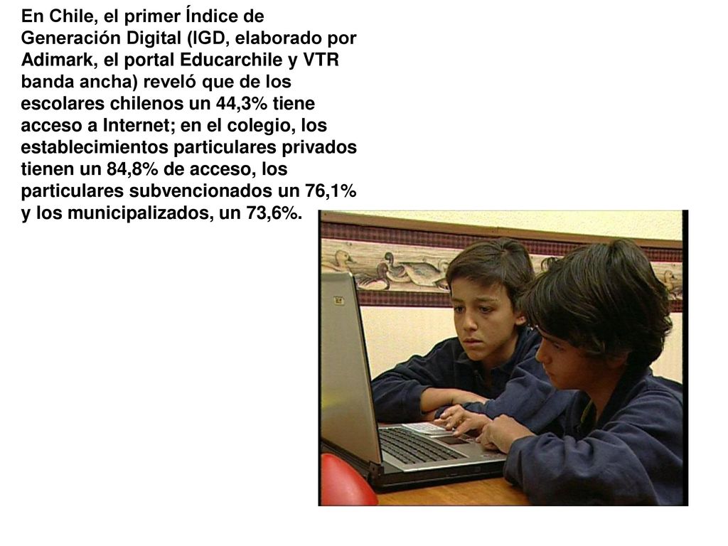 En Chile, el primer Índice de Generación Digital (IGD, elaborado por Adimark, el portal Educarchile y VTR banda ancha) reveló que de los escolares chilenos un 44,3% tiene acceso a Internet; en el colegio, los establecimientos particulares privados tienen un 84,8% de acceso, los particulares subvencionados un 76,1% y los municipalizados, un 73,6%.