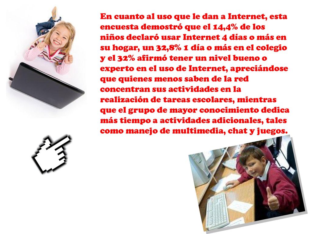 En cuanto al uso que le dan a Internet, esta encuesta demostró que el 14,4% de los niños declaró usar Internet 4 días o más en su hogar, un 32,8% 1 día o más en el colegio y el 32% afirmó tener un nivel bueno o experto en el uso de Internet, apreciándose que quienes menos saben de la red concentran sus actividades en la realización de tareas escolares, mientras que el grupo de mayor conocimiento dedica más tiempo a actividades adicionales, tales como manejo de multimedia, chat y juegos.